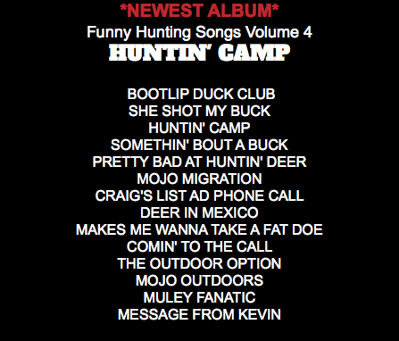 *NEWEST ALBUM* Funny Hunting Songs Volume 4 HUNTIN' CAMP BOOTLIP DUCK CLUB SHE SHOT MY BUCK HUNTIN' CAMP SOMETHIN' BOUT A BUCK PRETTY BAD AT HUNTIN' DEER MOJO MIGRATION CRAIG'S LIST AD PHONE CALL DEER IN MEXICO MAKES ME WANNA TAKE A FAT DOE COMIN' TO THE CALL THE OUTDOOR OPTION MOJO OUTDOORS MULEY FANATIC MESSAGE FROM KEVIN 